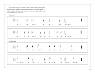 Bata palmas em ritmo constante e diga os nomes rítmicos das figuras
abaixo. A seguir, toque os primeiros dois exemplos com a mão direita. A
seguir, toque os dois exemplos seguintes com a mão esquerda. Use quais-
quer teclas brancas no teclado.
Mão direita
Mão esquerda
25
3
4 ˙ œ ˙ œ ˙ œ ˙.1 2 1 2 3 2 1
Dá - á dá dá - á dá dá - á dá dá - á - á
4
4 ˙ œ œ ˙ œ œ ˙ œ œ w3 2 2 3 2 2 1 2 2 1
Dá - á dá dá dá - á dá dá dá - á dá dá dá - á - á - á
2
4
˙ œ œ ˙ œ œ ˙ ˙3 4 3 2 3 4 3 3
Dá - á dá dá dá - á dá dá dá - á dá - á
1 2 3 4 3
1
3 3
Dá - á - á dá dá - á - á dá dá - á - á dá dá - á dá - á
˙. œ ˙. œ ˙. œ ˙ ˙4
4
 