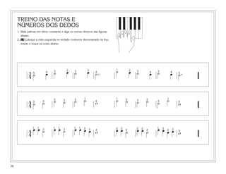 TREINO DAS NOTAS E
NÚMEROS DOS DEDOS
1. Bata palmas em ritmo constante e diga os nomes rítmicos das figuras
abaixo.
2. 13 Coloque a mão esquerda no teclado conforme demonstrado na ilus-
tração e toque as notas abaixo.
26
5
1
4
3 2
3
4 ˙ œ ˙ œ ˙ œ ˙. ˙ œ ˙ œ ˙ œ ˙.5 4 3 2 3 2
4
1 2 3 4 3 4 5
4
4 ˙ ˙ ˙ ˙ ˙ ˙ w ˙ ˙ ˙ ˙ ˙ ˙
w5 4
2 3 2 1
4
1 2 3 2
4
1
5
4
4
œ œ ˙ œ œ ˙ œ œ œ œ w œ œ ˙ œ œ ˙ œ œ œ œ w
1 1
3
1 1
3
1 1 2 3 4
2 2
4
2 2
4
1 2
4 3
5
 
