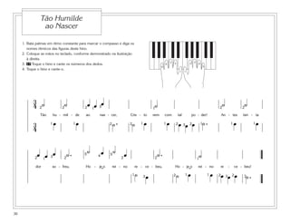 1. Bata palmas em ritmo constante para marcar o compasso e diga os
nomes rítmicos das figuras deste hino.
2. Coloque as mãos no teclado, conforme demonstrado na ilustração
à direita.
3. 17 Toque o hino e cante os números dos dedos.
4. Toque o hino e cante-o.
3
4 ˙ ˙ œ œ œ ˙ ˙ ˙
Tão hu - mil - de ao nas - cer, Cris - to vem com tal po - der! An - tes tan - ta
3
4
œ œ ˙ . ˙ œ œ œ œ œ ˙ . œ œ
2 2 2 2
2 222
1 1
1 1 1 1 1 1
23
3 1
œ œ œ ˙ . ˙ œ ˙ œ ˙ . ˙
dor so - freu, Ho - je o rei - no re - ce - beu, Ho - je o rei - no re - ce - beu!
˙ œ ˙ œ œ œ œ œ ˙ .3 3 3
32 2 2 2
2 2 21 1 1
11
5 54
˘˘
5
1
4
3 2
5
1
4
32
Tão Humilde
ao Nascer
30
 