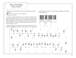1. Bata palmas em ritmo constante e diga os nomes rítmicos das figuras
deste hino.
2. 21 Toque o hino e cante o nome de cada tecla.
3. Toque o hino e cante-o.
O primeiro compasso deste hino tem só um tempo. (Os primeiros dois
tempos estão no último compasso.) As notas no início de uma peça musi-
cal que se realizam em tempo fraco de um compasso incompleto são cha-
madas de anacruse. Ocorrem freqüentemente nos hinos para permitir que
a métrica da música se encaixe na métrica natural do texto do hino. (Ver
Curso de Regência, p. 28.)
Observe as linhas curvas que ligam algumas das notas neste hino. São
chamadas de ligaduras e indicam que duas notas devem ser cantadas com
a mesma palavra ou sílaba. Leia mais a respeito de ligaduras no Glossário
de Termos Musicais.
5
1
4
3 2
5
1
4
32
39
Deus Nos Rege
Com Amor
3
4 œ œ œ œ œ œ
Com sá bio e ter - no a - mor Nos re - ge nos - so Pai. Tra -
3
4
œ œ ˙ œ œ œ œ œ œ œ ˙
MI MI MI RÉ RÉ RÉ
DÓ DÓ DÓ DÓ DÓ DÓDÓ SI SILÁ
˘ ˘
œ œ œ œ œ œ œ œ œ œ œ œ œ œ œ
zei os far - dos ao Se - nhor, Em seu a - mor con - fiai.
œ œ œ ˙
MI MI MI MI RÉRÉRÉ RÉ
DÓ DÓ DÓ
SOL SOLSOL SOL FÁFÁ
LÁ
SI
SOL
 