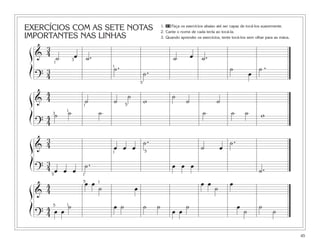 EXERCÍCIOS COM AS SETE NOTAS
IMPORTANTES NAS LINHAS
45
ß
Í
ß
Í
ß
Í
ß
Í
&
3
4
˙ œ ˙. ˙ œ ˙.
?
3
4
˙.
˙. ˙
œ
˙ .
&
4
4 ˙ ˙
˙
w
˙
˙ ˙
?
4
4
˙ ˙ ˙ ˙ ˙ ˙ w
&
3
4 œ œ œ
˙.
˙ œ
˙.
?
3
4 œ œ œ
˙. œ œ œ
˙.
&
4
4
œ œ
˙ œ
œ œ
˙
œ
?
4
4 œ œ
˙ œ ˙ ˙ ˙
œ œ
˙ œ
˙
˙
˙
1
5
5
1
15
1 5
3
1
1 5
5
3
1
1
1. 23 Faça os exercícios abaixo até ser capaz de tocá-los suavemente.
2. Cante o nome de cada tecla ao tocá-la.
3. Quando aprender os exercícios, tente tocá-los sem olhar para as mãos.
 