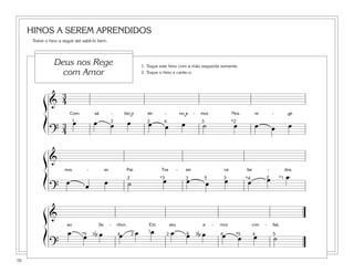 HINOS A SEREM APRENDIDOS
Treine o hino a seguir até sabê-lo bem.
70
&
3
4
Com sá - bio e ter - no a - mor Nos re - ge
?
3
4
œ œ œ œ œ œ œ ˙ œ œ œ œ
ß
Í
ß
Í
ß
Í
1 23 4 3 *2˘˘
&
nos - so Pai. Tra - zei os far - dos
?
œ œ œ ˙ œ œ œ œ œ œ œ23 3 3 *1*4*3 5
&
ao Se - nhor, Em seu a - mor con - fiai.
?
œ œ b œ œ œ œ œ œ b œ œ œ œ ˙
1
2 23 34 4 4 4 5*5*5
1. Toque este hino com a mão esquerda somente.
2. Toque o hino e cante-o.
Deus nos Rege
com Amor
 