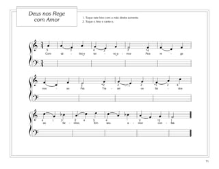 71
1. Toque este hino com a mão direita somente.
2. Toque o hino e cante-o.
Deus nos Rege
com Amor
&
3
4 œ œ œ œ œ œ œ ˙ œ œ œ œ
Com sá - bio e ter - no a - mor Nos re - ge
?
3
4
5 4 *43 32
˘˘
& œ œ œ ˙ œ œ œ œ œ œ œ
nos - so Pai. Tra - zei os far - dos
?
43 2 22*2 1 *1
&
œ œ b œ œ œ œ œ œ b œ œ œ œ ˙
ao Se - nhor, Em seu a - mor con - fiai.
?
54 43 2 2 *21 14
ß
Í
ß
Í
ß
Í
 