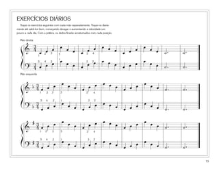 EXERCÍCIOS DIÁRIOS
Toque os exercícios seguintes com cada mão separadamente. Toque-os diaria-
mente até sabê-los bem, começando devagar e aumentando a velocidade um
pouco a cada dia. Com a prática, os dedos ficarão acostumados com cada posição.
73
&
3
4
œ œ œ œ œ œ œ œ œ œ œ œ œ œ œ œ œ œ ˙. ˙.
?
3
4 œ œ œ œ œ œ œ œ œ œ œ œ œ œ œ œ œ œ ˙. ˙.
ß
Í
1
1
2
2 2
23
34
45
5
&
b 3
4 œ œ œ œ œ œ œ œ œ œ œ œ œ œ œ œ œ œ ˙. ˙.
? b
3
4 œ œ œ œ œ œ œ œ œ œ œ œ œ œ œ œ œ œ ˙. ˙.
ß
Í
1
12
2 2
2
3
34
4
5
5
&
# 3
4 œ œ œ œ œ œ œ œ œ œ œ œ œ œ œ œ œ œ ˙. ˙.
?
# 3
4 œ œ œ œ œ œ œ œ œ œ œ œ œ œ œ œ œ œ ˙. ˙.
ß
Í
1
1
2
2
2
2
3
34
4
5
5
Mão direita
Mão esquerda
 