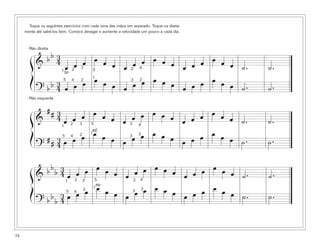 Toque os seguintes exercícios com cada uma das mãos em separado. Toque-os diaria-
mente até sabê-los bem. Comece devagar e aumente a velocidade um pouco a cada dia.
74
&
b b 3
4
œ œ œ œ œ œ œ œ œ œ œ œ œ œ œ œ œ œ ˙. ˙.
? b b 3
4 œ œ œ œ œ œ œ œ œ œ œ œ œ œ œ œ œ œ ˙. ˙.
ß
Í
1
1
2
2 2
23
34
4
5
5
&
# # 3
4 œ œ œ œ œ œ œ œ œ œ œ œ œ œ œ œ œ œ ˙. ˙.
?
# # 3
4 œ œ œ œ œ œ œ œ œ œ œ œ œ œ œ œ œ œ ˙. ˙.
ß
Í
1
12
2 2
2
3
34
4
5
5
RÉ
&
b b
b 3
4 œ œ œ œ œ œ œ œ œ œ œ œ œ œ œ œ œ œ ˙. ˙.
? b b
b
3
4 œ œ œ œ œ œ œ œ œ œ œ œ œ œ œ œ œ œ ˙. ˙.
ß
Í
1
1
2
2
2
2
3
34
4
5
5
MIb
SIb
Mão direita
Mão esquerda
 