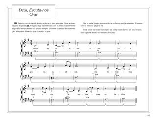 87
42 Treine o uso do pedal direito ao tocar o hino seguinte. Siga as mar-
cações de pedal. 43 A seguir, faça experiências com o pedal. Experimente
segurá-lo tempo demais ou pouco tempo. Encontre o tempo de sustenta-
ção adequado deixando que o ouvido o guie.
Use o pedal direito enquanto toca os hinos que já aprendeu. Comece
com o hino na página 78.
Você pode escrever marcações de pedal neste livro e em seu hinário.
Use o pedal direito no restante do curso.
Deus, Escuta-nos
Orar
&
# 3
4 ˙ œ œ œ œ ˙ œ ˙ . ˙ œ
Deus, es - cu - ta - nos o - rar, Tu - a
?
# 3
4
˙ . ˙ . ˙ . ˙ . ˙ .
1
1 *12 2
3
&
#
œ œ œ ˙ œ œ ˙ .
˙ œ œ œ œ
gra - ça su - pli - car, De to - mar - mos
?
# ˙ . # ˙ . ˙ .
˙ . ˙ .4
4
2*1
1 *2
&
#
˙ œ œ ˙ . œ œ œ œ
œ œ ˙ œ ˙ .
com a - mor Os em - ble - mas do Se - nhor.
?
# # ˙ . ˙ . # ˙ . ˙ . ˙ . ˙ .5
*5
4
*4
*2
ß
Í
ß
Í
ß
Í
 