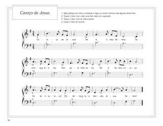 90
1. Bata palmas em ritmo constante e diga os nomes rítmicos das figuras deste hino.
2. Toque o hino com cada uma das mãos em separado.
3. Toque o hino com as mãos juntas.
4. Cante o hino ao tocá-lo.
Careço de Jesus
&
# 3
4 œ œ . œ
j
œ œ ˙ œ œ . œ
j
œ œ ˙ œ
Ca - re - ço de Je - sus! De ti, ó meu Se - nhor; So -
?
# 3
4
˙ . ˙ . ˙ . ˙ .
3
4
*4 1
&
#
œ . œ
J
œ œ
˙ œ œ . œ
j
œ œ ˙
œ œ . œ
j œ œ œ ˙
men - te a tu - a voz Tem pa - ra mim va - lor. De ti, Se - nhor ca - re - ço,
?
# ˙ . ˙ . ˙ œ ˙ . ˙ . ˙ .
*3
*3
*4 *4
2˘
&
#
œ . œ
j œ œ œ œ œ œ . œ
j
œ œ œ œ œ œ . œ
j
œ ˙
Só de ti ca - re - ço! Oh, dá - me a tu - a bên - ção, Je - sus, Se - nhor!
?
# ˙ . ˙ . ˙ . ˙ . ˙ œ ˙
3 *3
4
22
5 ˘
ß
Í
ß
Í
ß
Í
 