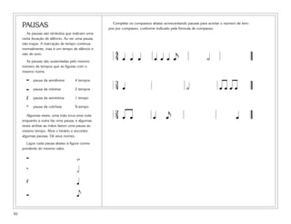 92
PAUSAS
As pausas são símbolos que indicam uma
certa duração de silêncio. Ao ver uma pausa,
não toque. A marcação de tempo continua
normalmente, mas é um tempo de silêncio e
não de som.
As pausas são sustentadas pelo mesmo
número de tempos que as figuras com o
mesmo nome.
pausa da semibreve 4 tempos
pausa da mínima 2 tempos
Œ pausa da semínima 1 tempo
‰ pausa da colcheia A tempo
Algumas vezes, uma mão toca uma nota
enquanto a outra faz uma pausa, e algumas
vezes ambas as mãos fazem uma pausa ao
mesmo tempo. Abra o hinário e encontre
algumas pausas. Dê seus nomes.
Ligue cada pausa abaixo à figura corres-
pondente do mesmo valor.
w
‰ h
Œ q
eÓ
∑
Ó
∑
Complete os compassos abaixo acrescentando pausas para acertar o número de tem-
pos por compasso, conforme indicado pela fórmula de compasso.
4
4 œ œ œ œ œ œ œ
j
˙
3
4 œ ˙ œ œ œ œ
2
4 œ œ œ œ
j
œ
 