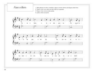 Faze o Bem                                       1.   Bata palmas em ritmo constante e diga os nomes rítmicos das figuras deste hino.
                                                          2.   Toque o hino com cada uma das mãos em separado.
                                                          3.   Toque o hino com as mãos juntas.
                                                          4.   Cante o hino ao tocá-lo.



       # 3 œ.                           j                                                                                                             j
     ß& 43                             œ œ              ˙              œ          œ        œ       œ            œ        ˙                œ.         œ œ
                                                                                                                                         *4
                      Fa       -       ze   o          bem,            o         di    -   a       des    -     pon - ta,                 Pa   -   ra um fu -

     Í       # 4 1˙ .
               3                                        ˙.                        ˙.                            ˙.                        ˙.
                                                                                                                                                    ˘
         ?

             #                                                   j                                                       j                            j
     ß& œ                  œ           œ          œ.            œ œ             ˙.                         œ.           œ œ               œ.         œ œ
        1                 3        5                                                                     *3
                 tu   -   ro        de           paz            e    de         luz.                       An       -   jos    no         al   -     to   a   -

     Í     #˙                          Œ          ˙.                            ˙.                         ˙.                             ˙.
         ?
             #                                                                  j                                                    j
     ß& œ œ œ                               œ ˙                      œ.                                œ                  œ.        œ œ             ˙.
                                                                    *4
                                                                               œ œ
                                                                                               1
                                                                                                œ 3œ 5
                 no - tam          e            vê - em              To    -   dos os          a - tos,         oh,       fa    -   ze     o       bem!

     Í       # ˙.                           ˙.                       ˙.                        ˙                Œ         ˙.                        ˙.
         ?


98
 