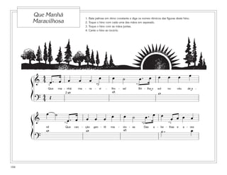 Que Manhã                          1.   Bata palmas em ritmo constante e diga os nomes rítmicos das figuras deste hino.
          Maravilhosa                        2.   Toque o hino com cada uma das mãos em separado.
                                             3.   Toque o hino com as mãos juntas.
                                             4.   Cante o hino ao tocá-lo.




          4                                                    œ            œ                                      œ         œ     œ         œ
      ß & 4 œ. œ           œ           œ             œ                                ˙            œ. œ
            1                                                 *5                                 *1


      Í
                Que
                           w
                      ma - nhã     ma        -       ra   -        vi   -
                                                                            w
                                                                            lho   -   sa!          Bri - lha o
                                                                                                                   w
                                                                                                                  sol        no    céu      de a -

           4 Œ            2                                                                                 ˘                                ˘
          ?4
              œ ˙
                                                 œ œ                    œ œ           œ     ˙          œ. œ œ                    œ œ œ œ
      ß&
                         *1
                           œ. œ                                                                      *2                  *1


      Í       w
              nil         Que    can       - ção
                                                 w        gen - til         ma    -
                                                                                      w
                                                                                      vio - sa        Das
                                                                                                                        ˙.
                                                                                                                a - be - lhas e
                                                                                                                                              œ
                                                                                                                                         a - ves



          ?



104
 