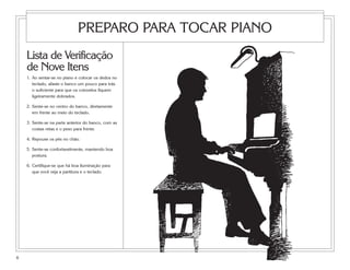 PREPARO PARA TOCAR PIANO
    Lista de Verificação
    de Nove Itens
    1. Ao sentar-se no piano e colocar os dedos no
       teclado, afaste o banco um pouco para trás
       o suficiente para que os cotovelos fiquem
       ligeiramente dobrados.

    2. Sente-se no centro do banco, diretamente
       em frente ao meio do teclado.

    3. Sente-se na parte anterior do banco, com as
       costas retas e o peso para frente.

    4. Repouse os pés no chão.

    5. Sente-se confortavelmente, mantendo boa
       postura.

    6. Certifique-se que há boa iluminação para
       que você veja a partitura e o teclado.




6
 