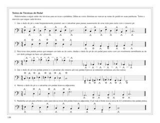Treino de Técnicas de Pedal
         Relacionadas a seguir estão dez técnicas para se tocar a pedaleira. Utilize-as como diretrizes ao marcar as notas do pedal em suas partituras. Treine o
      exercício que segue cada técnica.

        1. Use o dedo do pé o mais freqüentemente possível; use o calcanhar para passar suavemente de uma nota para outra com o mesmo pé.

           3 ^ œ ^ œ ^ œ ^ œ ^ ˙.
                     œ                                                                                     œ
           4œ    œ       œ   œ                                                              œ          œ       œ
                                                                                                     œ ^ œ ^ œ ^ œ ^ ˙.
                                                                                                                   œ
                                                                                            ^
         ?

          4œ       ^
                         ^
                             o           ^
                                         œ
                                         ^
                                                 oœ   ^
                                                              œ
                                                              ^
                                                                  ^
                                                                      o        ^
                                                                               ^
                                                                                                     ^               ^           ^               ^           ^

                             œ                                        œ         ˙            œ                                                               ˙
         ?4
                                                                                       ^               ^
                                                                                                         o
                                                                                                         œ           œ
                                                                                                                         ^
                                                                                                                             o
                                                                                                                             œ
                                                                                                                                      ^
                                                                                                                                         œ           o
                                                                                                                                                     œ
        2. Para tocar dois pedais pretos que estejam um lado ao do outro, deslize o dedo do pé de um pedal para outro com um movimento semelhante ao de
           um dedo polegar ao fazer um glissando.


          4        b^
                    œ
                         —
                             b^
                              œ
                                     —
                                         b ^ —b ^
                                           œ œ            —
                                                              b ^ —b ^ — b ^
                                                                œ œ ˙
         ?4                                                                                b œ — b œ — b œ —b œ                        bœ bœ b˙
                  o^o                        o                o            o
                                                                                                                                     —   —  —
                                                                                            ^            ^       ^           ^
        3. Use o dedo do pé nos pedais pretos e o calcanhar (do mesmo pé) nos pedais brancos se estiverem próximos uns dos outros.
                                                                                                                                         ^           ^       ^

                4    bœ nœ bœ œ bœ w ^                ^           ^
         ? 4 œ bœ nœ                                                                        oœ b ^œ n oœ b ^œ n œo b ^ œo b ^œ wo
                                                                                                                     œ

           3       ^
                                 o       ^
                                                      o   ^
                                                                      oœ
        4. Alterne o dedo do pé e o calcanhar em pedais brancos adjacentes.

                                                                               ^.
                                                                               ˙
           4˙                    œ ˙                  œ ˙                                                                    œ ˙                     œ ˙.
         ?                                                                                 ˙.
                                                                                           ^
                                                                                                         o
                                                                                                         œ ˙
                                                                                                                 ^
                                                                                                                             o       ^
                                                                                                                                                     o   ^
        5. Mantenha um pé para a frente e outro para trás ao tocar dois pedais brancos adjacentes. O pé mais à frente toca a cerca de 2,5 centímetros dos pedais pretos.

          4œ                 œ
                             ^
                                         œ       œ
                                                 ^
                                                              œ
                                                                      ^
                                                                      œ             ^
                                                                                    œ
                                                                                                             ^               ^
                                                                                                                                 œ           w
         ?4                                                                     œ                œ           œ           œ
                   ^                     ^                    ^                 ^              ^                     ^                       ^
138
 