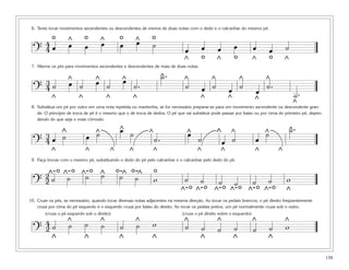 4
          o         œ
                    ^
                              o        œ
                                       ^
                                                    oœ       ^
                                                                  o˙
 6. Tente tocar movimentos ascendentes ou descendentes de menos de duas notas com o dedo e o calcanhar do mesmo pé.


                                                             œ
                              œ                                                                                 œ
  ? 4œ                                                                           œ          œ
                                                                                            o       œ
                                                                                                                o       œ
                                                                                                                                  o
                                                                                                                                  œ       ˙
                                                                                 ^                  ^                   ^                 ^
 7. Alterne os pés para movimentos ascendentes e descendentes de mais de duas notas.


                                                     œ                     ^.
                                                                           ˙
    3               œ
                    ^             œ
                                  ^                  ^                           ^              ^                   ^         ^
  ? 4˙                    ˙                ˙                 ˙.                  ˙          œ ˙             œ ˙             œ ˙.
           ^              ^                ^             ^                               ^                  ^           ^
                                                                                                                                               ˙.
 8. Substitua um pé por outro em uma nota repetida ou mantenha, se for necessário preparar-se para um movimento ascendente ou descendente gran-
                                                                                                                                               ^
    de. O princípio de troca de pé é o mesmo que o de troca de dedos. O pé que vai substituir pode passar por baixo ou por cima do primeiro pé, depen-
    dendo do que seja o mais cômodo.


                                   ˙                œ
                                                    ^    ˙                        œ                                           ˙               ^.
                                                                                                                                              ˙
    3           ˙
                ^             œ    ^                              ^               ^                 ^       ^                 ^
  ? 4œ                                                                ˙.                ˙               œ ˙             œ
           ^                  ^                ^         ^            ^                 ^               ^               ^             ^

               o o ^˙- o                           o˙-^ o˙-^ o
 9. Faça trocas com o mesmo pé, substituindo o dedo do pé pelo calcanhar e o calcanhar pelo dedo do pé.


        2^- ^˙
             -                         ˙
                                       ^
  ? 2˙                                                                w          ˙
                                                                                     o o ^- o ^- o ^- o ^- o
                                                                                         ˙          ˙           ˙       ˙      ˙          w
                                                                                ^- ^-                                                     ^
10. Cruze os pés, se necessário, quando tocar diversas notas adjacentes na mesma direção. Ao tocar os pedais brancos, o pé direito freqüentemente
    cruza por cima do pé esquerdo e o esquerdo cruza por baixo do direito. Ao tocar os pedais pretos, um pé normalmente cruza sob o outro.
        (cruze o pé esquerdo sob o direito)                                     (cruze o pé direito sobre o esquerdo)

    4˙              ˙
                    ^         ˙        ˙
                                       ^
                                                    ˙        ˙
                                                             ^    w              ^
                                                                                 ˙                  ^                   ^                 ^
                                                                                                                                          w
  ? 2                                                                                       ˙       ˙           ˙       ˙         ˙
           ^                  ^                    ^              ^                      ^                      ^              ^

                                                                                                                                                         139
 