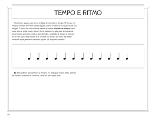 TEMPO E RITMO
        O primeiro passo para ler-se o ritmo é encontrar o tempo. O tempo em
     música consiste em uma batida regular, como o bater do coração ou de um
     relógio. O ritmo de uma música baseia-se numa unidade de tempo cons-
     tante que se pode ouvir e sentir. Ao se baterem os pés para acompanhar
     uma música animada, está-se percebendo a unidade de tempo e marcan-
     do-a com o pé. Representa-se a unidade de tempo por meio de notas
     musicais espaçadas em intervalos iguais, da seguinte maneira:




                      œ œ œ œ œ œ œ œ œ œ œ œ
       2 Bata palmas para indicar os tempos no retângulo acima. Bata palmas
     de maneira uniforme e contínua, uma vez para cada nota.




10
 