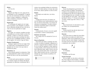 Refrão                                          música uma variedade infinita de movimentos        Sistema
  Ver Coro (3).                                 rítmicos. Ao bater palmas no tempo das notas          Grupo de pentagramas que formam uma
                                                de um hino, bate-se palmas no ritmo do hino.       linha de música na página. Normalmente,
Regente
                                                                                                   constitui-se do pentagrama da clave de sol e
   Alguém que dirige um coro, grupo de ins-     Rubato
                                                                                                   do pentagrama da clave de fá. Algumas vezes,
trumentistas ou uma congregação. O regente,         Executado num estilo livre, com ritmo
                                                                                                   os dois pentagramas que compõem um siste-
por meio de movimentos do braço e da mão,       flexível.
                                                                                                   ma são ligados por uma chave. “Tão Humilde
marca o tempo, estabelece o andamento,
                                                Salmo                                              Ao Nascer” (Hinos, nº 115) tem três sistemas.
indica a dinâmica e interpreta o caráter da
                                                   Cantiga sacra de louvor. Os salmos do           “É Tarde, a Noite Logo Vem” (Hinos, nº 96)
música e o fraseado.
                                                Livro de Salmos eram tradicionalmente canta-       tem cinco.
Registração                                     dos, ao invés de serem lidos, nos serviços de
                                                                                                   Solo
   A combinação de registros de um órgão        adoração da antiguidade. Os salmos desem-
                                                                                                     Peça musical para um executante ou para
para se produzir o som desejado ou mistura-     penharam importante papel no desenvolvi-
                                                                                                   um solista com acompanhamento.
rem-se diferentes famílias de som a fim de se   mento da música sacra.
criar um som em particular no órgão.                                                               Soprano
                                                Sempre
                                                                                                      A linha musical mais alta da clave de sol.
Registro                                           Continuamente. Sempre crescendo signifi-
                                                                                                   Ver também Alcance vocal.
   No órgão, um conjunto completo de tubos      ca aumentar o volume continuamente.
controlados por um único botão ou tecla. Por                                                       Staccato
                                                Símbolos de Acordes
extensão, o botão ou a tecla que controla o                                                           Um ponto acima ou abaixo da nota indica
                                                   Ver a seção cinco no manual do Curso de
conjunto de tubos para a produção de vários                                                        que ela deve ser tocada num estilo breve e
                                                Teclado.
tipos de sons e tonalidades também é chama-                                                        destacado. Solte a tecla rapidamente ao invés
do de registro. Ver também Jogo de Tubos.       Sinal de Repetição                                 de dar à nota seu valor integral. A parte final
                                                    Uma barra que indica a repetição da músi-      do tempo torna-se uma pausa, de modo que
Registro Fundamental
                                                ca entre os sinais de repetição, utilizando-se o   o andamento não se altera.
   Qualquer registro de 8' de um órgão. Deve
                                                primeiro e segundo final se existirem. (Se exis-                       œ.
                                                                                                                            œ
ser usado para o acompanhamento da con-
                                                tir só um sinal de repetição no final, repete-se
gregação por ser esse o tom que mais se
aproxima do piano.
                                                a música desde o início da peça.) Se não exis-                              .
                                                tirem diferentes finais, repita o trecho uma vez   Sustenido
Ritardando, rit.                                para cada estrofe dentro dele. Se não houver         Ver Acidentes.
   Uma redução gradual no andamento. Pode       texto, repita somente uma vez, a menos que         Sustentar
ser adequadamente usada no final da introdu-    indicado de outra maneira na partitura. Ver          O mesmo que Fermata.
ção de um hino ou em seu encerramento.          também Finais.
                                                                                                   Teclado Principal
Ritmo
   O modo pelo qual se expressa o movimen-          {                                 {               Em um órgão, um dos dois ou três tecla-
                                                                                                   dos. Num órgão de dois teclados, o teclado
to no tempo musical. Os valores das figuras                                                        principal é o inferior; em um de três teclados,
agrupadas em diferentes combinações dão à



                                                                                                                                                     151
 