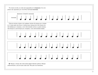 Na música escrita, as notas são agrupadas em compassos. Os com-
passos são separados por uma linha chamada travessão.


                           compasso


      travessão
                      œ œ œ                        œ œ œ                  œ œ œ   œ œ œ
   Pode-se escrever música com qualquer número de tempos por compas-
so. A maior parte dos hinos e músicas para crianças tem três tempos (ou
três batidas) por compasso, como demonstrado acima ou quatro tempos,
dois tempos ou seis tempos por compasso, como demonstrado abaixo.




                     œ œ œ œ œ œ œ œ œ œ œ œ

                     œ œ œ œ œ œ œ œ œ œ œ œ

                     œ œ œ œ œ œ œ œ œ œ œ œ
  3 Marque o tempo das notas desta página batendo palmas. Marque
uniformemente, uma vez para cada nota. Não pare nos travessões.




                                                                                          11
 