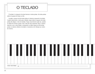 O TECLADO
        O teclado é composto de teclas brancas e teclas pretas. As teclas pretas
     estão em grupos de duas ou três.

        Localize o grupo de três teclas pretas no extremo esquerdo do teclado.
     A partir deste ponto e indo para a direita, toque todos os grupos de teclas
     pretas até atingir o meio do teclado. Toque uma tecla de cada vez, usando
     os dedos de número quatro, três e dois da mão esquerda. Faça o mesmo
     exercício com a mão direita, começando no último grupo de três teclas
     pretas no extremo direito do teclado e movendo-se em direção ao centro
     do mesmo.




     notas mais baixas



22
 