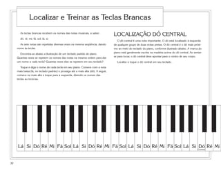 Localizar e Treinar as Teclas Brancas
       As teclas brancas recebem os nomes das notas musicais, a saber:
                                                                                     LOCALIZAÇÃO DÓ CENTRAL
       dó, ré, mi, fá, sol, lá, si.
                                                                                        O dó central é uma nota importante. O dó está localizado à esquerda
       As sete notas são repetidas diversas vezes na mesma seqüência, dando          de qualquer grupo de duas notas pretas. O dó central é o dó mais próxi-
     nome às teclas.                                                                 mo ao meio do teclado do piano, conforme ilustrado abaixo. A marca do
       Encontra-se abaixo a ilustração de um teclado padrão de piano.                piano está geralmente escrita na madeira acima do dó central. Ao sentar-
     Quantas vezes se repetem os nomes das notas na mesma ordem para dar             se para tocar, o dó central deve apontar para o centro de seu corpo.
     um nome a cada tecla? Quantas vezes elas se repetem em seu teclado?               Localize e toque o dó central em seu teclado.
        Toque e diga o nome de cada tecla em seu piano. Comece com a nota
     mais baixa (lá, no teclado padrão) e prossiga até a mais alta (dó). A seguir,
     comece na mais alta e toque para a esquerda, dizendo os nomes das
     teclas ao tocá-las.




     Lá Si Dó Ré Mi Fá Sol Lá Si Dó Ré Mi Fá Sol Lá Si Dó Ré Mi Fá Sol Lá Si Central Ré Mi
                                                                             Dó


32
 