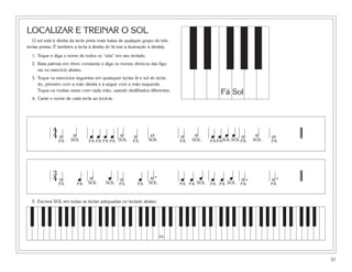 LOCALIZAR E TREINAR O SOL
   O sol está à direita da tecla preta mais baixa de qualquer grupo de três
teclas pretas. É também a tecla à direita do fá (ver a ilustração à direita).

  1. Toque e diga o nome de todos os “sóis” em seu teclado.
  2. Bata palmas em ritmo constante e diga os nomes rítmicos das figu-
     ras no exercício abaixo.
  3. Toque os exercícios seguintes em quaisquer teclas fá e sol do tecla-
     do, primeiro com a mão direita e a seguir com a mão esquerda.
     Toque-os muitas vezes com cada mão, usando dedilhados diferentes.
                                                                                                Fá Sol
  4. Cante o nome de cada tecla ao tocá-la.




              4
              4˙         ˙                 ˙
                                  œ œ œ œ SOL ˙                    w            ˙       ˙        œœ
                                                                                            œ œ SOL SOL ˙   ˙     w
                 FÁ    SOL        FÁ FÁ FÁ FÁ             FÁ      SOL           FÁ   SOL    FÁ FÁ      FÁ   SOL   FÁ




              3
              4˙                ˙
                             œ SOL          œ ˙
                                           SOL
                                                               œ SOL.
                                                                  ˙                  œ       œ
                                                                                œ œ SOL œ œ SOL ˙ .               ˙.
                 FÁ          FÁ                   FÁ        FÁ                  FÁ FÁ       FÁ FÁ      FÁ         FÁ


  5. Escreva SOL em todas as teclas adequadas no teclado abaixo.




                                                                        Dó




                                                                                                                       37
 