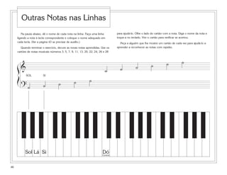 Outras Notas nas Linhas
        Na pauta abaixo, dê o nome de cada nota na linha. Faça uma linha          para ajudá-lo. Olhe o lado do cartão com a nota. Diga o nome da nota e
     ligando a nota à tecla correspondente e coloque o nome adequado em           toque-a no teclado. Vire o cartão para verificar se acertou.
     cada tecla. (Ver a página 43 se precisar de auxílio.)                          Peça a alguém que lhe mostre um cartão de cada vez para ajudá-lo a
        Quando terminar o exercício, decore as novas notas aprendidas. Use os     aprender a reconhecer as notas com rapidez.
     cartões de notas musicais números 3, 5, 7, 9, 11, 13, 20, 22, 24, 26 e 28



                                                                                                                        ˙           ˙
     ß&                                                                                         ˙           ˙
                                                                          ˙         ˙
           SOL           SI
     Í                                            ˙           ˙
                         ˙           ˙
         ?˙




           Sol Lá Si                                                    Dó
                                                                        Central




46
 