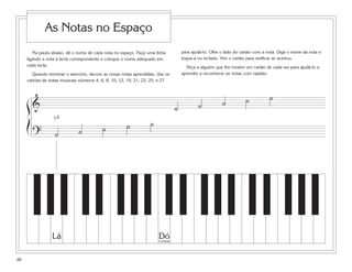 As Notas no Espaço
        Na pauta abaixo, dê o nome de cada nota no espaço. Faça uma linha            para ajudá-lo. Olhe o lado do cartão com a nota. Diga o nome da nota e
     ligando a nota à tecla correspondente e coloque o nome adequado em              toque-a no teclado. Vire o cartão para verificar se acertou.
     cada tecla.                                                                       Peça a alguém que lhe mostre um cartão de cada vez para ajudá-lo a
        Quando terminar o exercício, decore as novas notas aprendidas. Use os        aprender a reconhecer as notas com rapidez.
     cartões de notas musicais números 4, 6, 8, 10, 12, 19, 21, 23, 25, e 27



                                                                                                                     ˙           ˙
     ß&                                                                                      ˙           ˙
                                                                                 ˙
                                                                   ˙
                  LÁ
     Í                                     ˙           ˙
         ?         ˙           ˙




                 Lá                                                    Dó
                                                                       Central




48
 