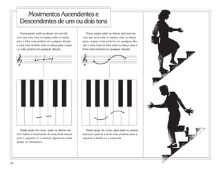 Movimentos Ascendentes e
       Descendentes de um ou dois tons
        Numa pauta, subir ou descer um tom faz            Numa pauta, subir ou descer dois tons faz
     com que uma nota no espaço suba ou desça          com que uma nota no espaço suba ou desça
     para a linha mais próxima em qualquer direção     para o espaço mais próximo em qualquer dire-
     e uma nota na linha suba ou desça para o espa-    ção e uma nota na linha suba ou desça para a
     ço mais próximo em qualquer direção.              linha mais próxima em qualquer direção.


                           œ      œ                                        œ             œ
                    œ                                  &       œ
     &




        Nesta seção do curso, subir ou descer um         Nesta seção do curso, para subir ou descer
     tom indica o movimento de uma tecla branca        dois tons pula-se a tecla mais próxima para a
     para a seguinte ou a anterior. (Ignore as notas   seguinte à direita ou à esquerda.
     pretas no momento.)




50
 