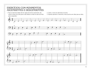 EXERCÍCIOS COM MOVIMENTOS
ASCENDENTES E DESCENDENTES
1. Faça os exercícios abaixo até ser capaz de tocá-los suavemente. (As           2. Cante o nome de cada tecla ao tocá-la.
   notas na clave de sol são para a mão direita; as notas na clave de fá são     3. Quando aprender os exercícios, tente tocá-los sem olhar para as mãos.
   para a esquerda.)

      4
    & 4 ˙              ˙        ˙        ˙        ˙        ˙        ˙        ˙    ˙       ˙          ˙        ˙    ˙      ˙        ˙       ˙
             1


     4 5œ              œ        œ                     œ œ           ˙                œ       œ       œ        œ     w
    ?4                                   œ
                   œ        œ                 œ        œ        ˙                œ       œ       œ
    ? œ                              œ                                                                    œ       w

   3                                                                     ˙.                                         ˙ œ ˙.
ß& 4                                              ˙ œ ˙.                                                                                  ˙.
                                                  1

Í    3                                ˙.
     4 ˙ œ ˙.
    ? 5                                                                              ˙ œ ˙.               ˙.
                                                                        ˙.
ß&                                             ˙ œ ˙.                                                             ˙ œ ˙.                 ˙.
Í                                   ˙.
    ? ˙ œ ˙.                                                                     ˙ œ ˙.                  ˙.
                                                                                                                                                            51
 