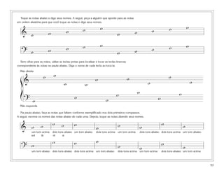 Toque as notas abaixo e diga seus nomes. A seguir, peça a alguém que aponte para as notas
em ordem aleatória para que você toque as notas e diga seus nomes.

                                                      w               w                                             w            w               w
   & w                     w             w                                         w              w

                                                      w               w                                                          w               w
                           w             w                                                        w                 w
   ? w                                                                             w
  Sem olhar para as mãos, utilize as teclas pretas para localizar e tocar as teclas brancas
correspondente às notas na pauta abaixo. Diga o nome de cada tecla ao tocá-la.


                               w
  Mão direita
                       w                                         w                            w                                  w
  ß&                                     w              w                                                       w                                    w
  Í                                                                                w                  w                                  w
                                                w                         w                                             w
      ? w
  Mão esquerda

   Na pauta abaixo, faça as notas que faltam conforme exemplificado nos dois primeiros compassos.
A seguir, escreva os nomes das notas abaixo de cada uma. Depois, toque as notas dizendo seus nomes.


                   w           w     w         w                                    w                                       w                w
   & w                                                            w                                       w
            um tom acima       dois tons abaixo um tom abaixo     dois tons acima um tom acima            dois tons abaixo dois tons acima um tom abaixo
            sol   lá           ré      si

                               w               w                  w                                                         w
   ? w                                                                              w                     w                                  w
            um tom abaixo dois tons abaixo dois tons acima um tom abaixo            dois tons acima um tom acima            dois tons abaixo um tom acima



                                                                                                                                                            53
 
