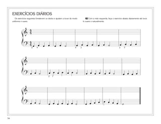 EXERCÍCIOS DIÁRIOS
       Os exercícios seguintes fortalecem os dedos e ajudam a tocar de modo         24 Com a mão esquerda, faça o exercício abaixo diariamente até tocá-
     uniforme e suave.                                                            lo suave e naturalmente.



                  4
               ß& 4
               Í     4
                   ? 45 œ 4œ œ œ                   œ œ ˙                    œ œ œ œ               œ œ ˙                  œ œ œ œ
                                                                        4     3                                          3    2




               ß&
               Í
                   ? œ œ ˙                  œ œ œ œ œ œ ˙                            œ œ œ œ œ œ ˙                           œ œ œ œ
                                           2   1




               ß&
               Í
                   ? œ œ ˙                  œ œ œ œ œ œ ˙                           œ œ œ œ œ œ œ œ w


54
 