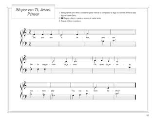 Só por em Ti, Jesus,
                                                   1. Bata palmas em ritmo constante para marcar o compasso e diga os nomes rítmicos das
      Pensar                                          figuras deste hino.
                                                   2. 27 Toque o hino e cante o nome de cada tecla.
                                                   3. Toque o hino e cante-o.



          3
  ß& 4 œ                    œ             œ          ˙                      œ                   ˙
       2                                            1                                          3

                                                                                                             2œ                ˙.
                  Só        por           em         ti,                    Je         -       sus,           pen    -     sar,

  Í     3
      ? 4


  ß&                                           ˙            œ             ˙.                          œ
                                                                                                      3
                                                                                                             œ       œ                 ˙
                                     2                     1

  Í
          Sin -
          4   œ
                       to

                       œ
                             me en - cher

                                  œ
                                  ˘
                                                           de a
                                                            ˘
                                                                  -    mor;                           Oh,   quan - to an
                                                                                                                    ˘
                                                                                                                               -       se   -
                                                                                                                                                1   œ
                                                                                                                                                    io



      ?

  ß&                                                                                                   ˙             œ
                                                                                                      2             1


  Í
          con
          2   ˙
                       -     tem
                             3  œ
                                      -    plar
                                           4  ˙.
                                                                      Teu

                                                                      œ
                                                                                 ros
                                                                                 œ
                                                                                           -
                                                                                               œ
                                                                                               to,    bom            Se    -
                                                                                                                                       ˙.
                                                                                                                                   nhor!
                                                                                                                                   1

      ?


                                                                                                                                                         57
 