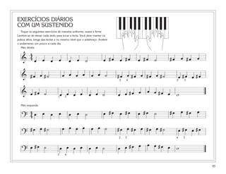 EXERCÍCIOS DIÁRIOS
COM UM SUSTENIDO
   Toque os seguintes exercícios de maneira uniforme, suave e firme.                   3                      3
                                                                                   4       2              2       4
Lembre-se de elevar cada dedo para tocar a tecla. Você deve manter os          5                                      5

pulsos altos, longe das teclas e no mesmo nível que o antebraço. Acelere                       1      1

o andamento um pouco a cada dia.
   Mão direita

     4
   & 4œ œ œ œ                            œ œ ˙                      œ #œ œ #œ                      œ #œ ˙                 #œ œ #œ œ

   & #œ œ #˙                        œ œ œ œ œ œ ˙                          #œ œ #œ œ #œ œ #˙                                   œ #œ œ #œ
                                                                           3       4                                        2    3



   & œ #œ ˙
                                1
                                 œ 2œ œ œ œ œ ˙                            œ œ #œ œ œ œ #œ œ w
  Mão esquerda

    4œ œ œ œ                             œ œ ˙                      œ #œ œ #œ                      œ #œ ˙                 #œ œ #œ œ
   ?4
          #œ œ #˙                   œ œ œ œ œ œ ˙                          #œ œ #œ œ #œ œ #˙                                   œ #œ œ #œ
   ?                                                                               2                                             3
                                                                           3                                               4


          œ #œ ˙                    œ œ œ œ œ œ ˙                          œ œ #œ œ œ œ #œ œ w
   ?
                                5    4



                                                                                                                                           65
 