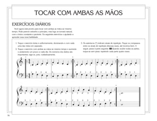 TOCAR COM AMBAS AS MÃOS
     EXERCÍCIOS DIÁRIOS
       Você agora está pronto para tocar com ambas as mãos ao mesmo
     tempo. Pode parecer estranho a princípio, mas logo se tornará natural,
     com o treino constante e paciente. Os seguintes exercícios o ajudarão a
     aprender essa nova habilidade.


         1. Toque o exercício lenta e uniformemente, dominando-o com cada          3. Os asteriscos (*) indicam sinais de repetição. Toque os compassos
            uma das mãos em separado.                                                 entre os sinais de repetição diversas vezes, até tocá-los bem. A
         2. Toque o exercício com ambas as mãos ao mesmo tempo e aumente              seguir, passe à parte seguinte. 31 Quando souber todas as partes,
            o andamento um pouco a cada dia. Os números dos dedos são                 toque-as sem parar, repetindo cada parte quatro vezes.
            importantes; siga-os, pois, cuidadosamente.

                4   *                                                *
                                                                     *

          ß & { 41 œ 2 œ 3œ 4œ 5œ œ œ œ { { œ 2 œ 1œ 2œ 3œ 2œ 1œ 2œ { { œ 2œ 3œ 1œ
                                           1                           1


          Í      4 1œ 2œ 3œ 4œ 5œ œ œ œ 1 œ 2œ 1œ 2œ 3œ 2œ 1œ 2œ 1 œ 2œ 3œ 1œ
              ? {4                     { {                      { {
                                             *                                                                            *

          ß & 2œ 1œ 3œ 2 œ { { œ 2 œ 3œ 1œ                                 œ œ œ œ                œ œ œ œ {
                              1                                           2    3   4      3      2  1 3 2                      1
                                                                                                                                   w
          Í         œ œ      œ 2œ 3œ 1œ                                                               œ œ
              ? œ œ                                                                               œ œ
                   2  2  1  1  3                                          2    3    4     3      2     12    3                 5

                        { {                                                œ œ œ œ                        {                        w

76
 