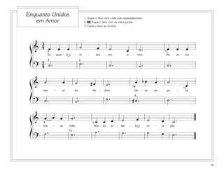 Enquanto Unidos                                        1. Toque o hino com cada mão separadamente.
   em Amor                                             2. 35 Toque o hino com as mãos juntas.
                                                       3. Cante o hino ao tocá-lo.




    3
 ß& 4 œ                   œ         œ             ˙                œ          ˙                                  ˙.                    œ         œ    œ
      3                                                                                      œ                                        *2
               En - quan - to u          -        ni      -        dos        em             a       -       mor,                      No     sa - cra     -

 Í    3 4˙ .
                                    ˘            2
                                                  ˙.
     ?4                                                                       ˙.                                 ˙.                    ˙.

 ß& ˙                          œ             ˙                #œ            ˙.                           œ bœ               œ          ˙
                                                                                                     *4
                                                                                                                                                      œ
                                                                                                                                                     *1
         men          -        to        do                   Se       -   nhor,                      De          -   ve    ser        pu        -    ra

 Í                                                                          ˙.                           4
                                                                                                                                       ˙.
     ? ˙.                                    ˙.                                                      #˙.

 ß & 4œ œ œ                             ˙.                       œ œ œ                 ˙                     œ         ˙          œ         ˙.
                                                              *1
         nos      -           sa    mão,                        Nos - so in        -   ten       -       to e          co   -     ra - ção.

 Í       ˙.                         *4
                                        ˙.                       ˙.                    ˙.                    ˘
                                                                                                                       ˙          œ         ˙.
     ?


                                                                                                                                                               79
 