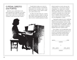 O PEDAL DIREITO                                    O pedal direito localiza-se no centro do
                                                     piano, à direita dos demais. É normalmente
                                                                                                       demais enquanto se tocam notas que não
                                                                                                       combinam bem, o som torna-se confuso e
     (OU FORTE)                                      pressionado com o pé direito. Apoie o calca-      desagradável. Se o pedal não for mantido
                                                     nhar do pé direito no chão e aperte o pedal       apertado o tempo suficiente, o som torna-se
        Aprender a usar o pedal direito é uma
                                                     com a parte anterior do pé.                       entrecortado. Pode-se trocar o pedal (soltá-lo
     parte importante de se aprender a tocar piano
                                                                                                       e apertá-lo novamente) uma ou mais vezes
     com ambas as mãos juntas. O pedal direito          Ao utilizar este pedal, deixe que o ouvido o
                                                                                                       em um compasso. Deve-se trocá-lo pelo
     ajuda a tocar o piano com um estilo fluido e    guie. Quando se aperta o pedal, as cordas do
                                                                                                       menos a cada troca de harmonia para evitar
     constante. O som torna-se cheio e fluente.      piano vibram ininterruptamente até que seja
                                                                                                       um som desagradável e confuso.
                                                     solto. Se ele for mantido apertado por tempo
                                                                                                          A regra geral consiste em trocar o pedal logo
                                                                                                       após tocar-se um acorde. Enquanto os dedos
                                                                                                       mantêm as teclas apertadas, o pé faz um rápi-
                                                                                                       do movimento para cima e para baixo, “limpan-
                                                                                                       do” o acorde anterior e sustentando o atual. O
                                                                                                       pedal sustenta o som enquanto os dedos se
                                                                                                       preparam para tocar o próximo acorde.

                                                                                                          Com a prática, o uso do pedal direito torna-
                                                                                                       se tão natural que raramente se pensa nele ao
                                                                                                       se tocar. As marcações de pedal podem vir
                                                                                                       escritas abaixo da clave de fá para indicar
                                                                                                       quando se deve apertar e soltar o pedal.




                                                                                                       apertar                                soltar
                                                                                                                           sustentar


                                                                                                                              o

                                                                                                        soltar   apertar               soltar apertar

                                                                                                                           sustentar




86
 