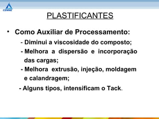 PLASTIFICANTES
• Como Auxiliar de Processamento:
   - Diminui a viscosidade do composto;
   - Melhora a dispersão e incorporação
     das cargas;
   - Melhora extrusão, injeção, moldagem
     e calandragem;
   - Alguns tipos, intensificam o Tack.
 