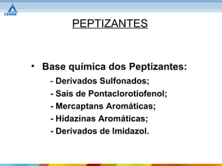 PEPTIZANTES


• Base química dos Peptizantes:
   - Derivados Sulfonados;
   - Sais de Pontaclorotiofenol;
   - Mercaptans Aromáticas;
   - Hidazinas Aromáticas;
   - Derivados de Imidazol.
 