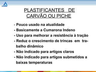 PLASTIFICANTES DE
      CARVÃO OU PICHE
- Pouco usado na atualidade
- Basicamente a Cumarona Indeno
- Uso para melhorar a resistência à tração
- Reduz o crescimento de trincas em tra-
  balho dinâmico
- Não indicado para artigos claros
- Não indicado para artigos submetidos a
  baixas temperaturas
 