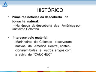 HISTÓRICO
• Primeiras notícias da descoberta da
  borracha natural:
   - Na época da descoberta das Américas por
  Cristóvão Colombo

•   Interesse pelo material:
     - Marinheiros de Colombo observaram
       nativos da América Central, confec-
       cionaram bolas e outros artigos com
       a seiva de “CAUCHUC”


                         167
 