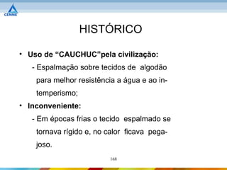 HISTÓRICO

• Uso de “CAUCHUC”pela civilização:
   - Espalmação sobre tecidos de algodão
    para melhor resistência a água e ao in-
    temperismo;
• Inconveniente:
   - Em épocas frias o tecido espalmado se
    tornava rígido e, no calor ficava pega-
    joso.
                         168
 
