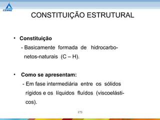CONSTITUIÇÃO ESTRUTURAL


• Constituição
    - Basicamente formada de hidrocarbo-
     netos-naturais (C – H).


•   Como se apresentam:
    - Em fase intermediária entre os sólidos
     rígidos e os líquidos fluídos (viscoelásti-
     cos).
                           173
 