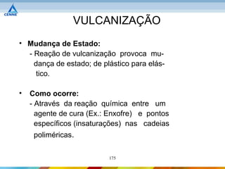 VULCANIZAÇÃO
• Mudança de Estado:
  - Reação de vulcanização provoca mu-
    dança de estado; de plástico para elás-
     tico.

•   Como ocorre:
    - Através da reação química entre um
      agente de cura (Ex.: Enxofre) e pontos
      específicos (insaturações) nas cadeias
     poliméricas.

                          175
 