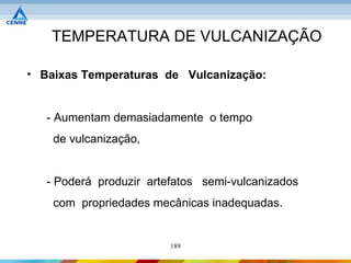 TEMPERATURA DE VULCANIZAÇÃO

• Baixas Temperaturas de Vulcanização:


   - Aumentam demasiadamente o tempo
    de vulcanização,


   - Poderá produzir artefatos semi-vulcanizados
    com propriedades mecânicas inadequadas.


                         189
 