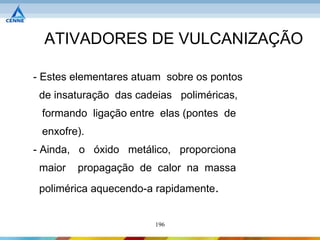ATIVADORES DE VULCANIZAÇÃO

- Estes elementares atuam sobre os pontos
 de insaturação das cadeias poliméricas,
 formando ligação entre elas (pontes de
 enxofre).
- Ainda, o óxido metálico, proporciona
 maior   propagação de calor na massa
 polimérica aquecendo-a rapidamente.


                       196
 