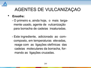 AGENTES DE VULCANIZAÇAO
•   Enxofre:
    - O primeiro e, ainda hoje, o mais larga-
      mente usado, agente de vulcanização
      para borracha de cadeias insaturadas.

    - Este ingrediente, adicionado ao com-
      composto, em temperaturas elevadas,
       reage com as ligações olefínicas das
       cadeias moleculares da borracha, for-
       mando as ligações cruzadas.


                           200
 