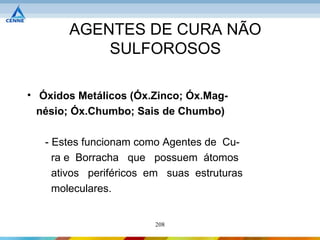 AGENTES DE CURA NÃO
           SULFOROSOS

• Óxidos Metálicos (Óx.Zinco; Óx.Mag-
  nésio; Óx.Chumbo; Sais de Chumbo)

   - Estes funcionam como Agentes de Cu-
     ra e Borracha que possuem átomos
     ativos periféricos em suas estruturas
     moleculares.


                        208
 