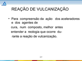 REAÇÃO DE VULCANIZAÇÃO

• Para compreensão da ação dos aceleradores
  e dos agentes de
  cura, num composto, melhor antes
  entender a reologia que ocorre du-
   rante a reação de vulcanização.




                  227
 