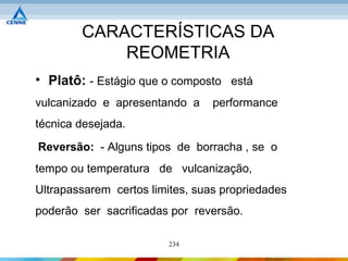 CARACTERÍSTICAS DA
            REOMETRIA
• Platô: - Estágio que o composto está
vulcanizado e apresentando a     performance
técnica desejada.
Reversão: - Alguns tipos de borracha , se o
tempo ou temperatura de vulcanização,
Ultrapassarem certos limites, suas propriedades
poderão ser sacrificadas por reversão.

                        234
 