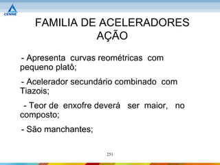 FAMILIA DE ACELERADORES
             AÇÃO
- Apresenta curvas reométricas com
pequeno platô;
- Acelerador secundário combinado com
Tiazois;
 - Teor de enxofre deverá ser maior, no
composto;
- São manchantes;

                    251
 