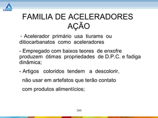 FAMILIA DE ACELERADORES
            AÇÃO
- Acelerador primário usa tiurams ou
ditiocarbanatos como aceleradores
- Empregado com baixos teores de enxofre
produzem ótimas propriedades de D.P.C. e fadiga
dinâmica;
- Artigos coloridos tendem a descolorir,
 não usar em artefatos que terão contato
 com produtos alimentícios;


                       260
 