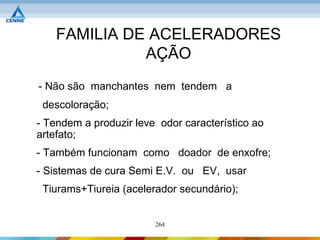 FAMILIA DE ACELERADORES
              AÇÃO
- Não são manchantes nem tendem a
 descoloração;
- Tendem a produzir leve odor característico ao
artefato;
- Também funcionam como doador de enxofre;
- Sistemas de cura Semi E.V. ou EV, usar
 Tiurams+Tiureia (acelerador secundário);


                        264
 
